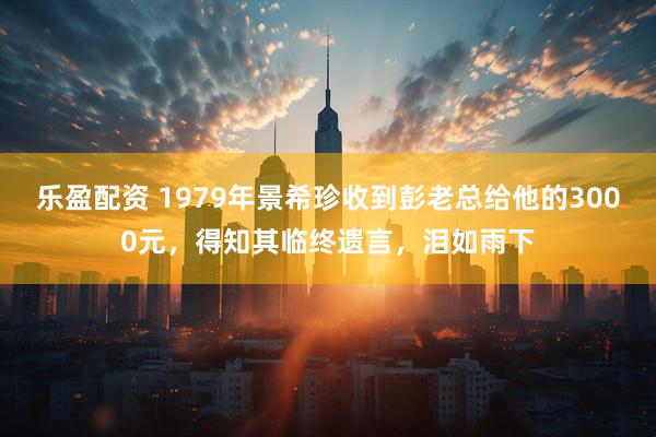 乐盈配资 1979年景希珍收到彭老总给他的3000元，得知其临终遗言，泪如雨下