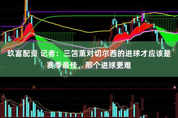 玖富配资 记者：三笘薫对切尔西的进球才应该是赛季最佳，那个进球更难