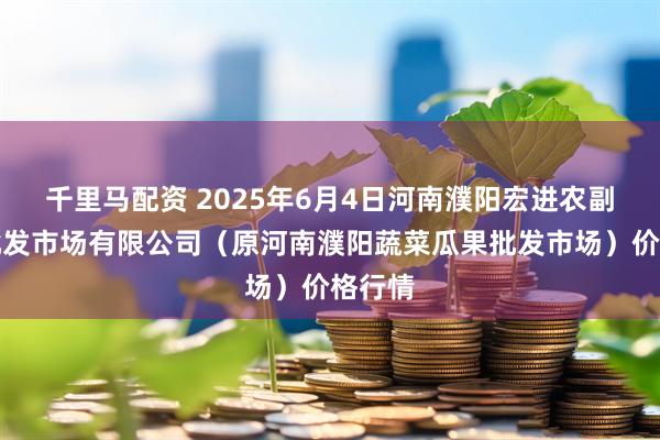 千里马配资 2025年6月4日河南濮阳宏进农副产品批发市场有限公司（原河南濮阳蔬菜瓜果批发市场）价格行情