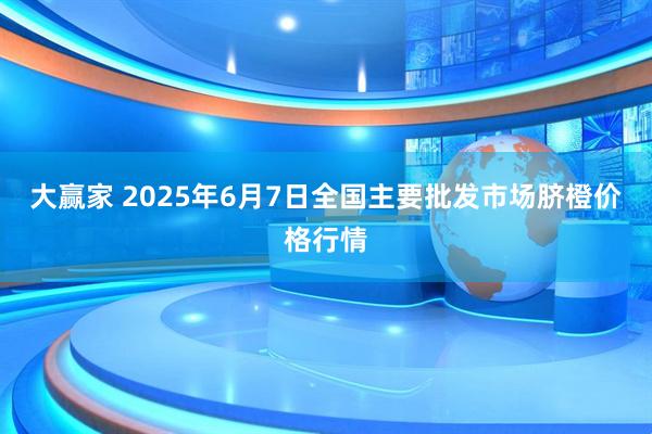 大赢家 2025年6月7日全国主要批发市场脐橙价格行情