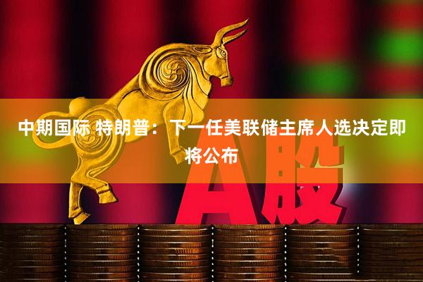 中期国际 特朗普：下一任美联储主席人选决定即将公布