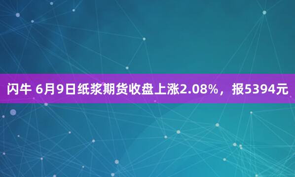 闪牛 6月9日纸浆期货收盘上涨2.08%，报5394元