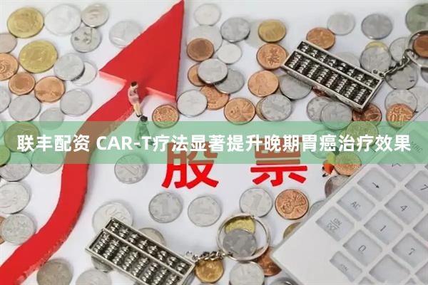联丰配资 CAR-T疗法显著提升晚期胃癌治疗效果