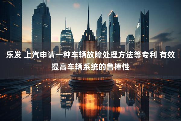 乐发 上汽申请一种车辆故障处理方法等专利 有效提高车辆系统的鲁棒性