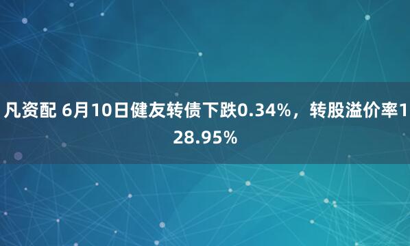 凡资配 6月10日健友转债下跌0.34%，转股溢价率128.95%