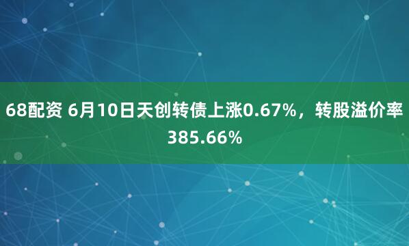 68配资 6月10日天创转债上涨0.67%，转股溢价率385.66%