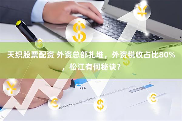 天织股票配资 外资总部扎堆，外资税收占比80%，松江有何秘诀？