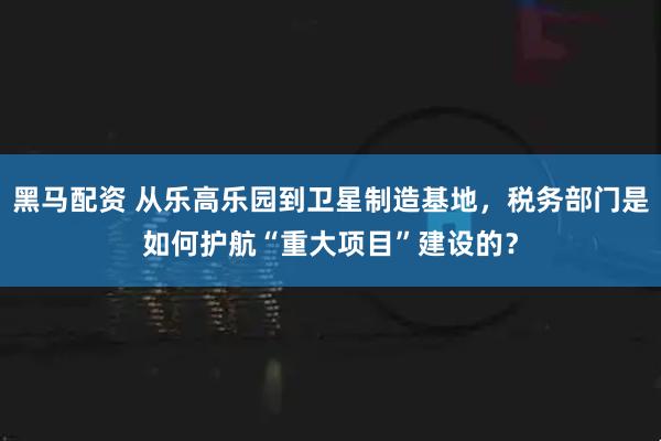 黑马配资 从乐高乐园到卫星制造基地，税务部门是如何护航“重大项目”建设的？