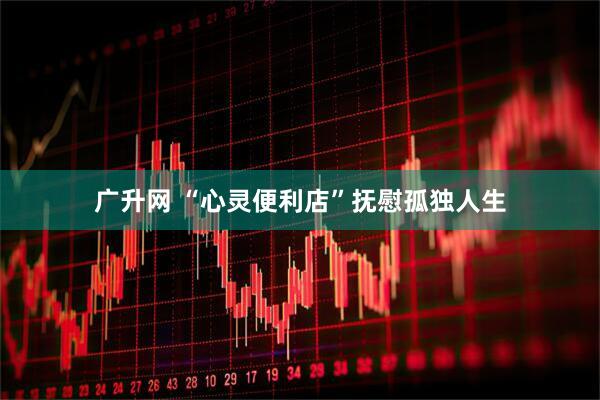 广升网 “心灵便利店”抚慰孤独人生