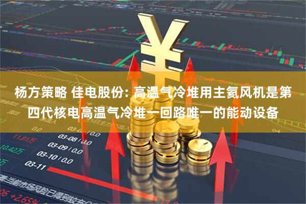 杨方策略 佳电股份: 高温气冷堆用主氦风机是第四代核电高温气冷堆一回路唯一的能动设备