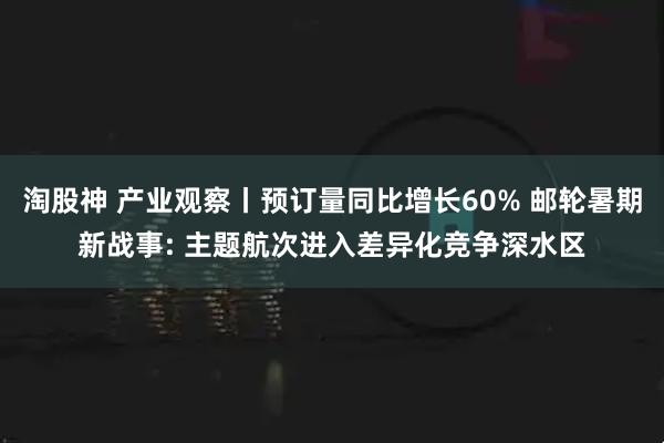 淘股神 产业观察丨预订量同比增长60% 邮轮暑期新战事: 主题航次进入差异化竞争深水区