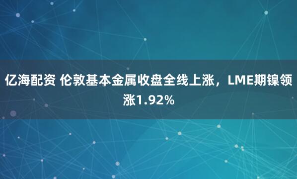 亿海配资 伦敦基本金属收盘全线上涨，LME期镍领涨1.92%