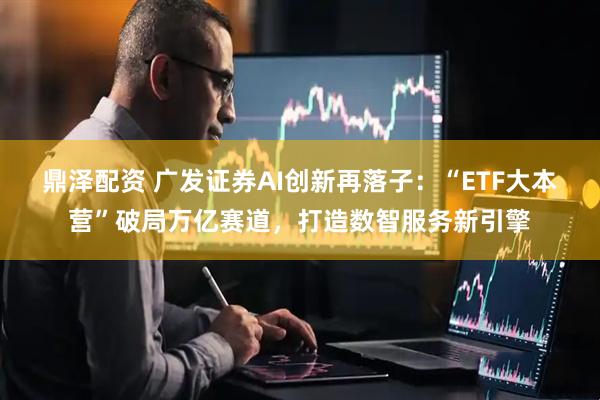 鼎泽配资 广发证券AI创新再落子：“ETF大本营”破局万亿赛道，打造数智服务新引擎