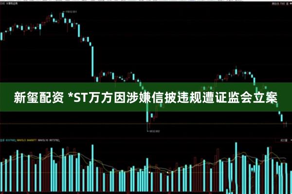 新玺配资 *ST万方因涉嫌信披违规遭证监会立案