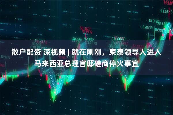 散户配资 深视频 | 就在刚刚，柬泰领导人进入马来西亚总理官邸磋商停火事宜