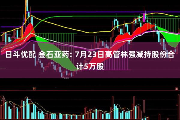 日斗优配 金石亚药: 7月23日高管林强减持股份合计5万股
