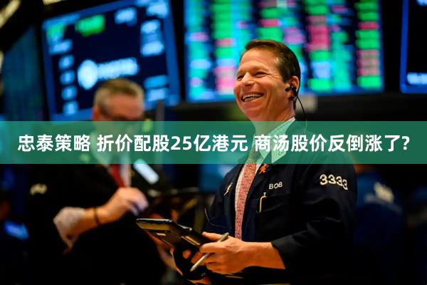 忠泰策略 折价配股25亿港元 商汤股价反倒涨了?