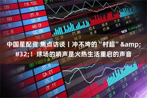 中国星配资 焦点访谈丨冲不垮的“村超”&#32;！球场的哨声是火热生活重启的声音