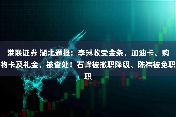 港联证券 湖北通报：李琳收受金条、加油卡、购物卡及礼金，被查处！石峰被撤职降级、陈祎被免职