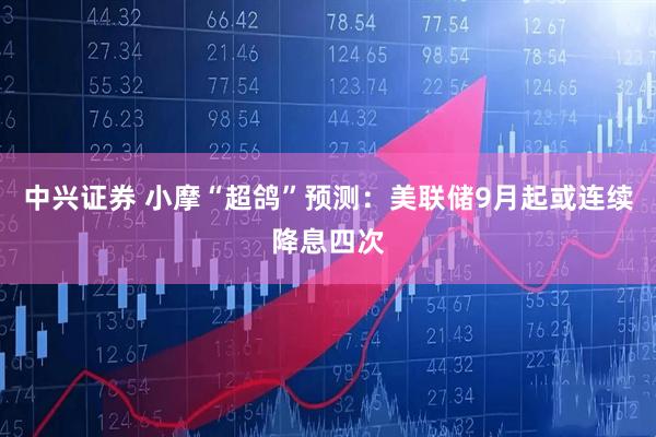 中兴证券 小摩“超鸽”预测：美联储9月起或连续降息四次