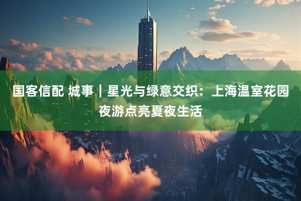 国客信配 城事｜星光与绿意交织：上海温室花园夜游点亮夏夜生活
