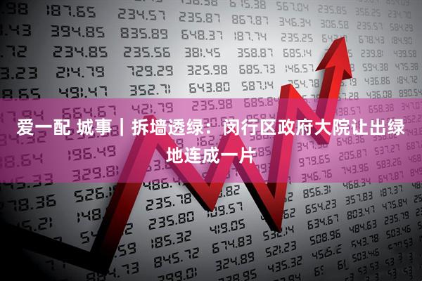 爱一配 城事｜拆墙透绿：闵行区政府大院让出绿地连成一片