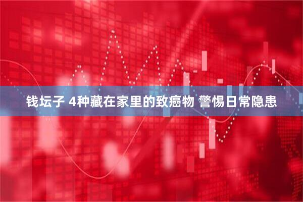 钱坛子 4种藏在家里的致癌物 警惕日常隐患