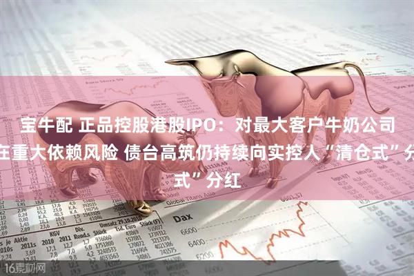 宝牛配 正品控股港股IPO：对最大客户牛奶公司存在重大依赖风险 债台高筑仍持续向实控人“清仓式”分红