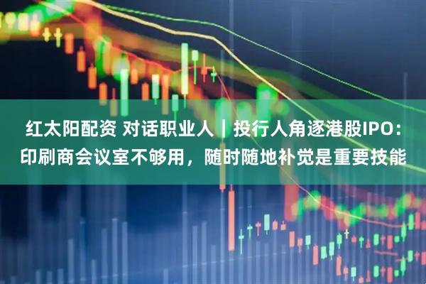 红太阳配资 对话职业人｜投行人角逐港股IPO：印刷商会议室不够用，随时随地补觉是重要技能