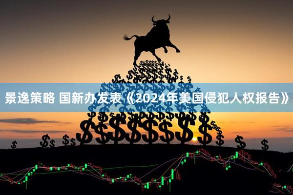 景逸策略 国新办发表《2024年美国侵犯人权报告》