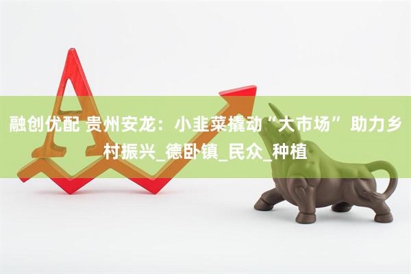 融创优配 贵州安龙：小韭菜撬动“大市场” 助力乡村振兴_德卧镇_民众_种植