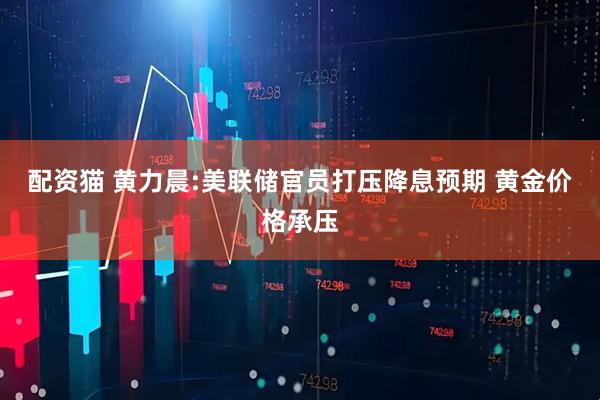 配资猫 黄力晨:美联储官员打压降息预期 黄金价格承压