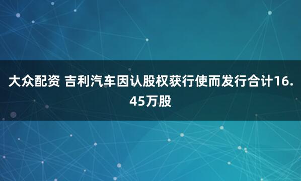 大众配资 吉利汽车因认股权获行使而发行合计16.45万股
