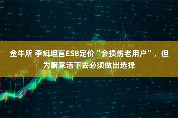 金牛所 李斌坦言ES8定价“会损伤老用户”，但为蔚来活下去必须做出选择
