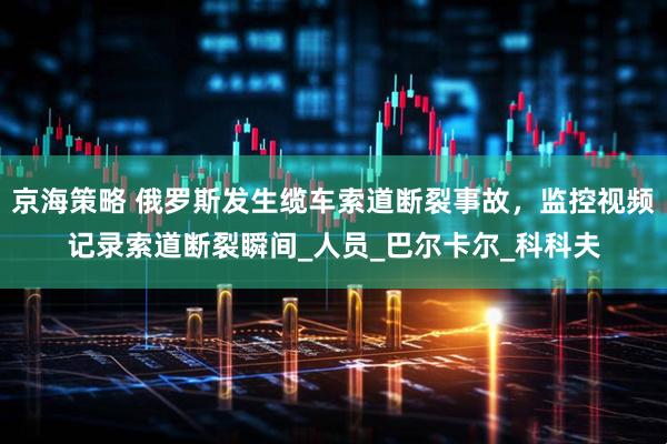京海策略 俄罗斯发生缆车索道断裂事故，监控视频记录索道断裂瞬间_人员_巴尔卡尔_科科夫