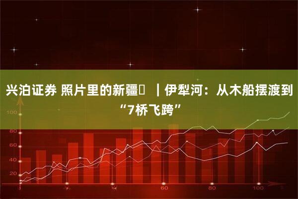 兴泊证券 照片里的新疆⑪｜伊犁河：从木船摆渡到“7桥飞跨”