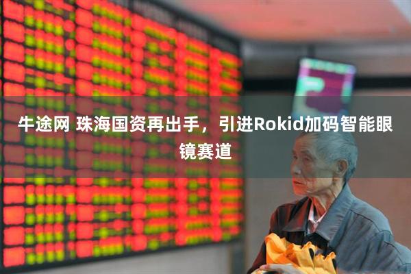 牛途网 珠海国资再出手，引进Rokid加码智能眼镜赛道