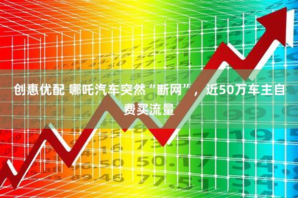 创惠优配 哪吒汽车突然“断网”，近50万车主自费买流量
