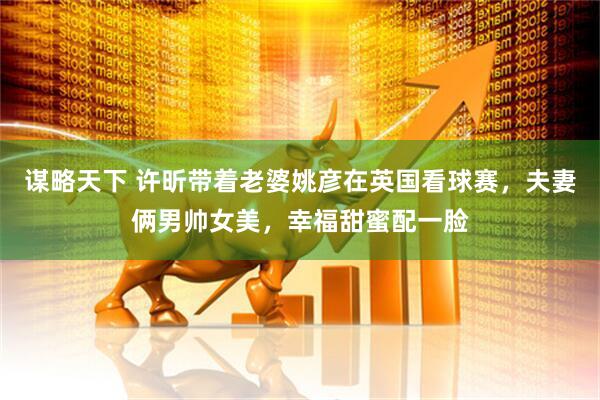 谋略天下 许昕带着老婆姚彦在英国看球赛，夫妻俩男帅女美，幸福甜蜜配一脸