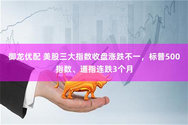 御龙优配 美股三大指数收盘涨跌不一，标普500指数、道指连跌3个月