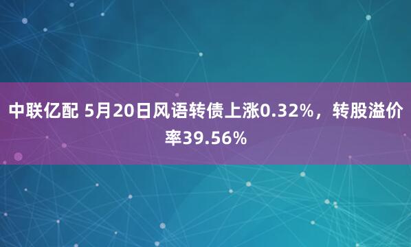 中联亿配 5月20日风语转债上涨0.32%，转股溢价率39.56%