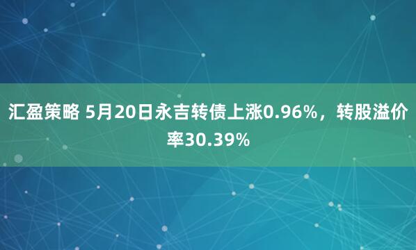 汇盈策略 5月20日永吉转债上涨0.96%，转股溢价率30.39%