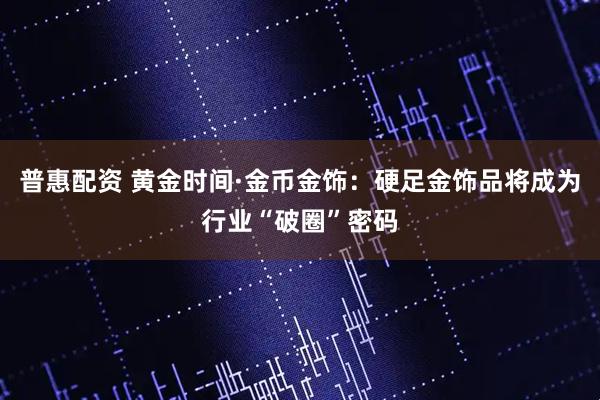 普惠配资 黄金时间·金币金饰：硬足金饰品将成为行业“破圈”密码