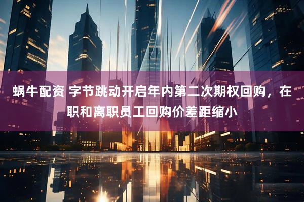 蜗牛配资 字节跳动开启年内第二次期权回购，在职和离职员工回购价差距缩小