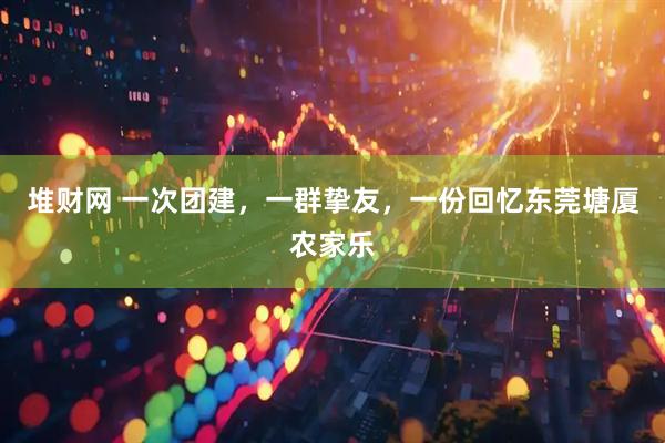 堆财网 一次团建，一群挚友，一份回忆东莞塘厦农家乐