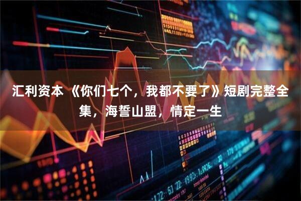 汇利资本 《你们七个，我都不要了》短剧完整全集，海誓山盟，情定一生