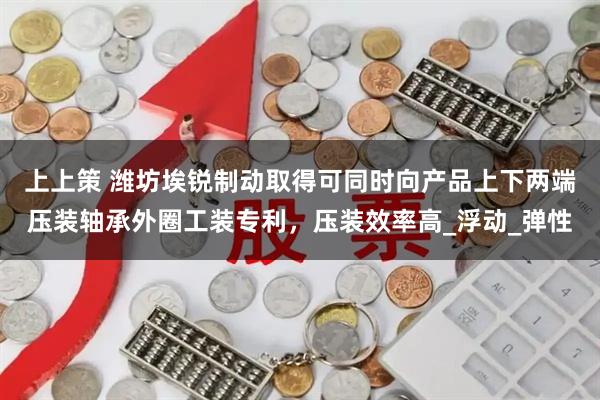 上上策 潍坊埃锐制动取得可同时向产品上下两端压装轴承外圈工装专利，压装效率高_浮动_弹性